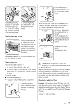 Page 17Remove the drawer by
pressing the catch down-
wards and by pulling it
out. Flush it out under a
tap, to remove any traces
of accumulated powder.To aid cleaning, the top
part of the additive com-
partment should be re-
moved.
Cleaning the drawer recess
Having removed the draw-
er, use a small brush to
clean the recess, ensuring
that all washing powder
residue is removed from
the upper and lower part of
the recess.
Replace the drawer and run the rinse programme with-
out any clothes in the drum.
Cleaning...