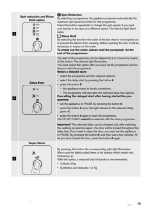 Page 153
Spin reduction and Rinse
Hold option
1200
900
700
 Spin Reduction
By selecting a programme, the appliance proposes automatically the
maximum spin speed provided for that programme.
Press this button repeatedly to change the spin speed, if you want
your laundry to be spun at a different speed. The relevant light illumi-
nates.
 Rinse Hold
By selecting this function the water of the last rinse is not emptied out
to prevent the fabrics from creasing. Before opening the door it will be
necessary to empty...