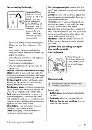 Page 11Before Loading The Laundry
Important! Make
sure that no metal
objects are left in the
laundry (e.g. hair
clips, safety pins,
pins). Button up pil-
lowcases, close zip
fasteners, hooks and
poppers. Tie any
belts or long tapes.
Remove any hooks
(e.g curtains).
• Never wash whites and coloureds together.
Whites may lose their «whiteness» in the
wash.
• New coloured items may run in the first
wash; they should therefore be washed sep-
arately the first time.
• Rub particularly soiled areas with a special...