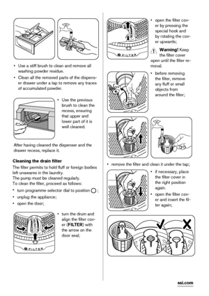 Page 22• Use a stiff brush to clean and remove all
washing powder residue.
• Clean all the removed parts of the dispens-
er drawer under a tap to remove any traces
of accumulated powder.
• Use the previous
brush to clean the
recess, ensuring
that upper and
lower part of it is
well cleaned.
After having cleaned the dispenser and the
drawer recess, replace it.
Cleaning the drain filter
The filter permits to hold fluff or foreign bodies
left unawares in the laundry.
The pump must be cleaned regularly.
To clean the...