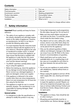 Page 2Contents
Safety information _ _ _ _ _ _ _ _ _ _ _ _ _ _  2
Frost precaution _ _ _ _ _ _ _ _ _ _ _ _ _ _ _  4
Environment concerns _ _ _ _ _ _ _ _ _ _ _ _  4
Product description _ _ _ _ _ _ _ _ _ _ _ _ _  5
Technical data _ _ _ _ _ _ _ _ _ _ _ _ _ _ _ _  6
Installation _ _ _ _ _ _ _ _ _ _ _ _ _ _ _ _ _ _ _  6First use _ _ _ _ _ _ _ _ _ _ _ _ _ _ _ _ _ _ _  10
Daily use _ _ _ _ _ _ _ _ _ _ _ _ _ _ _ _ _ _ _  10
Washing programmes _ _ _ _ _ _ _ _ _ _ _  17
Consumption values _ _ _ _ _ _ _ _ _ _ _ _  20
Care...
