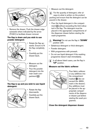 Page 13• Remove the drawer. Push the drawer edge
outwards where indicated by the arrow
(PUSH) to facilitate drawer removal.
The flap is down and you wish to use
powder detergent:
• Rotate the flap up-
wards. Ensure to fit
the flap completely
in.
• Carefully put the
drawer back.
• Measure out the
detergent.
• Pour the powder
detergent into the
main wash com-
partment 
 .
The flap is up and you wish to use liquid
detergent:
• Rotate the flap
downwards.
• Carefully put the
drawer back.
• Measure out the...