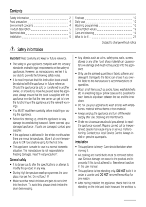 Page 2Contents
Safety information _ _ _ _ _ _ _ _ _ _ _ _ _ _ _ _ _ _  2
Frost precaution _ _ _ _ _ _ _ _ _ _ _ _ _ _ _ _ _ _ _  4
Environment concerns _ _ _ _ _ _ _ _ _ _ _ _ _ _ _ _  4
Product description _ _ _ _ _ _ _ _ _ _ _ _ _ _ _ _ _  5
Technical data _ _ _ _ _ _ _ _ _ _ _ _ _ _ _ _ _ _ _  5
Installation _ _ _ _ _ _ _ _ _ _ _ _ _ _ _ _ _ _ _ _ _  6First use _ _ _ _ _ _ _ _ _ _ _ _ _ _ _ _ _ _ _ _ _ _  10
Daily use _ _ _ _ _ _ _ _ _ _ _ _ _ _ _ _ _ _ _ _ _  10
Washing programmes _ _ _ _ _ _ _ _ _ _ _ _ _...