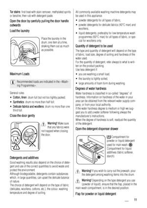 Page 11Tar stains: first treat with stain remover, methylated spirits
or benzine, then rub with detergent paste.
Open the door by carefully pulling the door handle
outwards
Load the laundry
Place the laundry in the
drum, one item at a time,
shaking them out as much
as possible.
Maximum Loads
Recommended loads are indicated in the «Wash-
ing Programmes».
General rules:
• Cotton, linen: drum full but not too tightly packed;
• Synthetics : drum no more than half full;
• Delicate fabrics and woollens : drum no more...