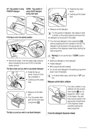 Page 12UP- Flap position if using
POWDER detergentDOWN - Flap position if
using LIQUID detergent
during main wash
PUSHR
EM OVE
TO  C LEA NPUSHREMOVE
TO  C LE AN
If the flap is not in the desired position :
• Remove the drawer. Push the drawer edge outwards
where indicated by the arrow (PUSH) to facilitate
drawer removal.
The flap is down and you wish to use powder detergent:
• Rotate the flap up- wards. Ensure to fit the
flap completely in.
• Carefully put the drawer back.
• Measure out the deter-gent.
• Pour...