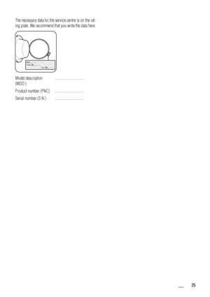 Page 25The necessary data for the service centre is on the rat-
ing plate. We recommend that you write the data here:
Mod. ... ... ...
Prod. No. ... ... ...
           Ser . No. ... ... ...
Mod.
 ..
. ...  ..
.
Prod. N o
.
 .. . ... ..
   
    
    
  
  
   
      
    
  S
er
.  No
. ... ... 
...
Model description
(MOD.) ...............................
Product number (PNC) ...............................
Serial number (S.N.) ...............................
  25
 