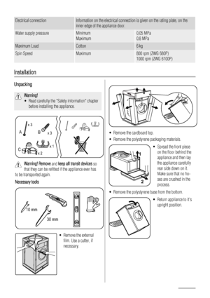 Page 6Electrical connectionInformation on the electrical connection is given on the rating plate, on the
inner edge of the appliance door.
Water supply pressureMinimum
Maximum0,05 MPa
0,8 MPa
Maximum LoadCotton6 kg
Spin SpeedMaximum800 rpm (ZWG 680P)
1000 rpm (ZWG 6100P)
Installation
Unpacking
Warning!
• Read carefully the Safety information chapterbefore installing the appliance.
x 3
x 3
x 2 x 1
B
A
C
Warning! Remove  and keep all transit devices  so
that they can be refitted if the appliance ever has
to be...