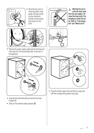 Page 7• Open the door and re-move the plastic hose
guide, the bag contain-
ing the instruction
booklet and the plastic
plug caps from the
drum.
• Remove the power supply cable and the draining andinlet hose from the hose holders (C ) on the rear of
the appliance.
• Unscrew the three bolts ( A) and remove the hose
holders (C ).
• Slide out the relevant plastic spacers ( B).
Warning! Do not re-
move the drain hose
from the rear support. Re-
move this hose only if it is
necessary to drain the wa-
ter. Refer to...