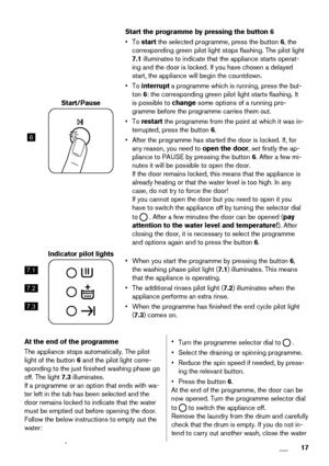 Page 176
Start/Pause
Start the programme by pressing the button 6
• To start the selected programme, press the button 6, the
corresponding green pilot light stops flashing. The pilot light
7.1 illuminates to indicate that the appliance starts operat-
ing and the door is locked. If you have chosen a delayed
start, the appliance will begin the countdown.
• To interrupt a programme which is running, press the but-
ton 6: the corresponding green pilot light starts flashing. It
is possible to change some options of...