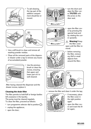 Page 22• To aid cleaning,
the top part of the
additive compart-
ment should be re-
moved.
• Use a stiff brush to clean and remove all
washing powder residue.
• Clean all the removed parts of the dispens-
er drawer under a tap to remove any traces
of accumulated powder.
• Use the previous
brush to clean the
recess, ensuring
that upper and
lower part of it is
well cleaned.
After having cleaned the dispenser and the
drawer recess, replace it.
Cleaning the drain filter
The filter permits to hold fluff or foreign...