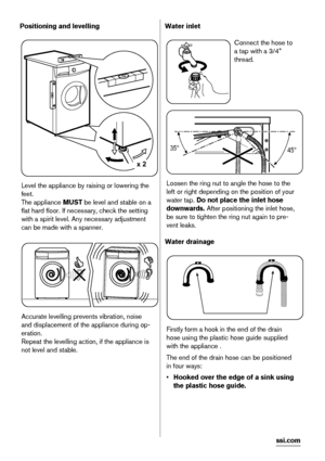 Page 8Positioning and levelling
x 2
Level the appliance by raising or lowering the
feet.
The appliance MUST be level and stable on a
flat hard floor. If necessary, check the setting
with a spirit level. Any necessary adjustment
can be made with a spanner.
Accurate levelling prevents vibration, noise
and displacement of the appliance during op-
eration.
Repeat the levelling action, if the appliance is
not level and stable.
Water inlet
Connect the hose to
a tap with a 3/4”
thread.
35°
45°
Loosen the ring nut to...