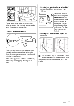 Page 9Tie the plastic hose guide to the tap with a
string to prevent that the drain hose unhooks
when the appliance is emptying.
•Onto a sink outlet spigot.
Push the drain hose onto the spigot and se-
cure with a clip, ensure a loop is formed in
the drain hose to prevent waste from the sink
entering the appliance.
If the outlet spigot has not been used before,
remove any blanking plug that may be in
place.
•Directly into a drain pipe at a height of
not less than 60 cm and not more than
100 cm.
MAX 100cm
The...