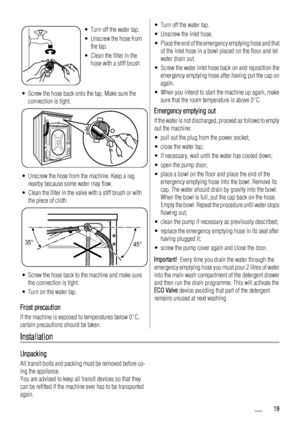 Page 19• Turn off the water tap.
• Unscrew the hose from
the tap.
• Clean the filter in the
hose with a stiff brush.
• Screw the hose back onto the tap. Make sure the
connection is tight.
• Unscrew the hose from the machine. Keep a rag
nearby because some water may flow.
• Clean the filter in the valve with a stiff brush or with
the piece of cloth.
35°
45°
• Screw the hose back to the machine and make sure
the connection is tight.
• Turn on the water tap.
Frost precaution
If the machine is exposed to...