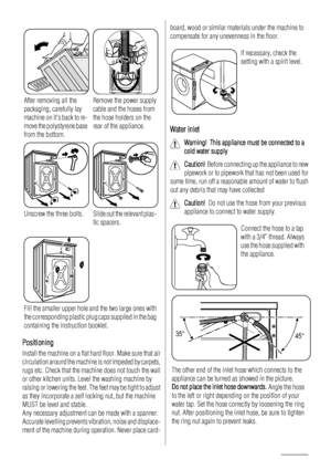 Page 20After removing all the
packaging, carefully lay
machine on its back to re-
move the polystyrene base
from the bottom.Remove the power supply
cable and the hoses from
the hose holders on the
rear of the appliance.
Unscrew the three bolts.Slide out the relevant plas-
tic spacers.
Fill the smaller upper hole and the two large ones with
the corresponding plastic plug caps supplied in the bag
containing the instruction booklet.
Positioning
Install the machine on a flat hard floor. Make sure that air...