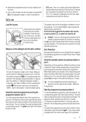 Page 7• Remove the polystyrene block and any material from
the drum.
• Pour 2 liters of water into the main wash compartment
 of the detergent drawer in order to activate the
ECO valve. Then run a cotton cycle at the highest tem-
perature without any laundry in the machine, to remove
any manufacturing residue from the drum and tub.
Pour 1/2 a measure of detergent into the main wash
compartment and start the machine.
Daily use
Load the laundry
Open the door by carefully
pulling the door handle
outwards. Place...