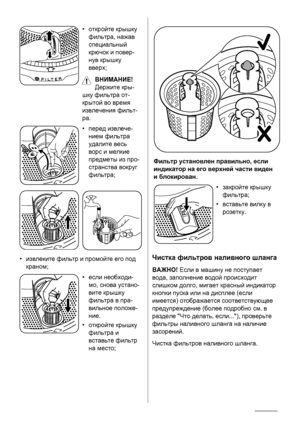 Page 28•откройте  крышку
фильтра , нажав
специальный
крючок  и  повер -
нув  крышку
вверх ;
ВНИМАНИЕ !
Держите  кры -
шку  фильтра  от -
крытой  во  время
извлечения  фильт -
ра.
• перед  извлече -
нием  фильтра
удалите  весь
ворс  и  мелкие
предметы  из  про -
странства  вокруг
фильтра ;
•извлеките  фильтр  и  промойте  его  под
краном ;
•если  необходи-
мо, снова  устано -
вите  крышку
фильтра  в  пра -
вильное  положе -
ние .
• откройте  крышку
фильтра  и
вставьте  фильтр
на  место ;
Фильтр  установлен...
