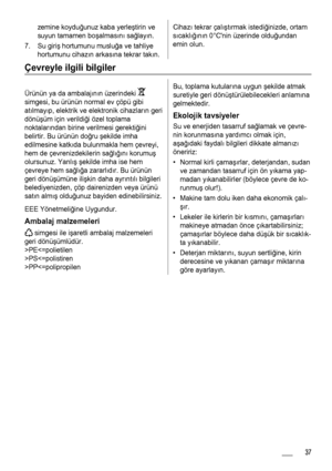 Page 37zemine koyduğunuz kaba yerle ştirin ve
suyun tamamen bo şalmas ın ı sa ğlayı n.
7. Su giri ş hortumunu muslu ğa ve tahliye
hortumunu cihaz ın arkas ına tekrar takı n.Cihazı tekrar çal ış tı rmak istedi ğinizde, ortam
s ıcakl ığ ın ın 0°Cnin üzerinde oldu ğundan
emin olun.
Çevreyle ilgili bilgiler
Ürünün ya da ambalaj ın ın üzerindeki 
simgesi, bu ürünün normal ev çöpü gibi
at ılmay ıp, elektrik ve elektronik cihazlar ın geri
dönü şüm için verildi ği özel toplama
noktalar ından birine verilmesi gerekti...