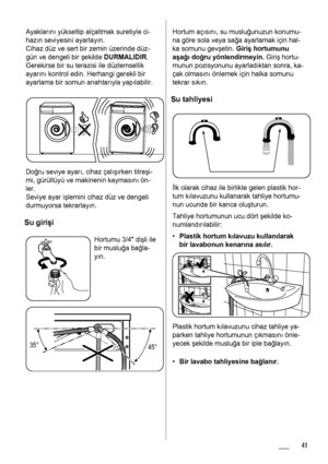 Page 41Ayakların ı yükseltip alçaltmak suretiyle ci-
haz ın seviyesini ayarlay ın.
Cihaz düz ve sert bir zemin üzerinde düz-
gün ve dengeli bir  şekilde  DURMALIDIR.
Gerekirse bir su terazisi ile düzlemsellik
ayar ın ı kontrol edin. Herhangi gerekli bir
ayarlama bir somun anahtar ıyla yap ılabilir.
Doğ ru seviye ayar ı, cihaz çal ış ırken titreş i-
mi, gürültüyü ve makinenin kaymas ın ı ön-
ler.
Seviye ayar i şlemini cihaz düz ve dengeli
durmuyorsa tekrarlay ın.
Su giri şi
Hortumu 3/4 di şli ile
bir muslu ğa ba...