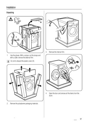 Page 17Installation
Unpacking
12
A
1. Use the gloves. With a scissor cut the straps and
with a cutter remove the external film.
Do not to discard the plastic cover (A).
2. Remove the polystyrene packaging materials.
3. Remove the internal film.
4. Open the door and remove all the items from the
drum.
 17 www.zanussi.com
 