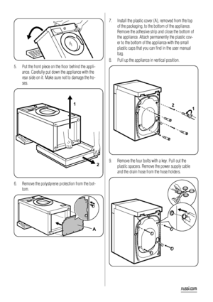 Page 185. Put the front piece on the floor behind the appli-
ance. Carefully put down the appliance with the
rear side on it. Make sure not to damage the ho-
ses.
1
2
6. Remove the polystyrene protection from the bot-
tom.
A
7. Install the plastic cover (A), removed from the top
of the packaging, to the bottom of the appliance.
Remove the adhesive strip and close the bottom of
the appliance. Attach permanently the plastic cov-
er to the bottom of the appliance with the small
plastic caps that you can find in...