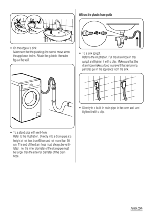 Page 20• On the edge of a sink.
Make sure that the plastic guide cannot move when
the appliance drains. Attach the guide to the water
tap or the wall.
• To a stand pipe with vent-hole.
Refer to the illustration. Directly into a drain pipe at a
height of not less than 60 cm and not more than 90
cm. The end of the drain hose must always be venti-
lated , i.e. the inner diameter of the drainpipe must
be larger than the external diameter of the drain
hose.
Without the plastic hose guide
• To a sink spigot.
Refer to...