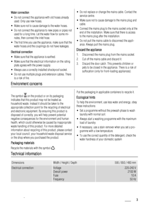 Page 3Water connection
• Do not connect the appliance with old hoses already
used. Only use new hoses.
• Make sure not to cause damage to the water hoses.
• Do not connect the appliance to new pipes or pipes not
used for a long time. Let the water flow for some mi-
nutes, then connect the inlet hose.
• The first time you use the appliance, make sure that the
water hoses and the couplings do not have leakages.
Electrical connection
• Make sure that the appliance is earthed.
• Make sure that the electrical...