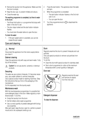 Page 12• Remove the laundry from the appliance. Make sure that
the drum is empty.
• Keep the door ajar, to prevent mildew and odours.
• Close the water tap.
The washing programme is completed, but there is water
in the drum:
– The Rinse Hold option or a programme that stops with
water in the drum is set.
– The door stays locked and the start button indicator
flashes.
– You must drain the water before to open the door.
To drain the water:
1. If the spin speed option is available, you can de-
crease the spin...