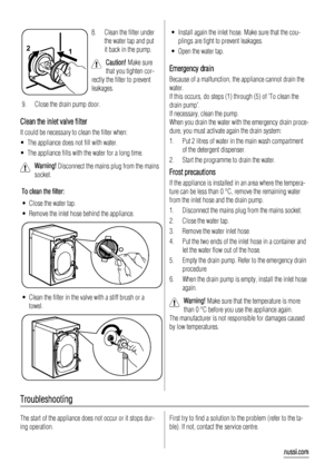 Page 141 2
8. Clean the filter under
the water tap and put
it back in the pump.
Caution! Make sure
that you tighten cor-
rectly the filter to prevent
leakages.
9. Close the drain pump door.
Clean the inlet valve filter
It could be necessary to clean the filter when:
• The appliance does not fill with water.
• The appliance fills with the water for a long time.
Warning! Disconnect the mains plug from the mains
socket.
To clean the filter:
• Close the water tap.
• Remove the inlet hose behind the appliance....