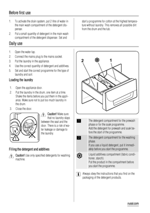 Page 10Before first use
1. To activate the drain system, put 2 litre of water in
the main wash compartment of the detergent dis-
penser.
2. Put a small quantity of detergent in the main wash
compartment of the detergent dispenser. Set andstart a programme for cotton at the highest tempera-
ture without laundry. This removes all possible dirt
from the drum and the tub.
Daily use
1. Open the water tap.
2. Connect the mains plug to the mains socket.
3. Put the laundry in the appliance.
4. Use the correct quantity...