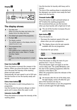 Page 6Display 3
ABCD
The display shows:
A•The delay start
When you press the delay start button, the
display shows the delay start time.
B• The default spin speed of the programme.
•'No Spin' (00).
C• The display symbols.
The symbols appear on the display when the
related function is set.
D• The programme time
•Alarm codes
If the appliance has a malfunction, the dis-
play shows alarm codes. Refer to 'Trouble-
shooting' chapter.
•End
It comes on when the programme is comple-
ted.
Easy Iron...