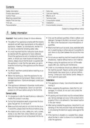 Page 2Contents
Safety information _ _ _ _ _ _ _ _ _ _ _ _ _ _ _ _  2
Product description _ _ _ _ _ _ _ _ _ _ _ _ _ _ _ _  4
Control Panel _ _ _ _ _ _ _ _ _ _ _ _ _ _ _ _ _ _ _  4
Washing programmes _ _ _ _ _ _ _ _ _ _ _ _ _ _ _  7
Helpful hints and tips _ _ _ _ _ _ _ _ _ _ _ _ _ _ _  9
First use _ _ _ _ _ _ _ _ _ _ _ _ _ _ _ _ _ _ _ _   10
Personalisation _ _ _ _ _ _ _ _ _ _ _ _ _ _ _ _ _  11Daily Use _ _ _ _ _ _ _ _ _ _ _ _ _ _ _ _ _ _ _ _  11
Care and cleaning _ _ _ _ _ _ _ _ _ _ _ _ _ _ _ _  13
What to do...