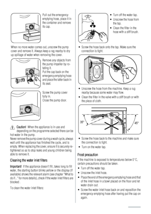 Page 14Pull out the emergency
emptying hose, place it in
the container and remove
its cap.
When no more water comes out, unscrew the pump
cover and remove it. Always keep a rag nearby to dry
up spillage of water when removing the cover.
Remove any objects from
the pump impeller by ro-
tating it.
Put the cap back on the
emergency emptying hose
and place the latter back in
its seat.
Screw the pump cover
fully in.
Close the pump door.
Caution!  When the appliance is in use and
depending on the programme selected...