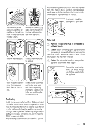 Page 19After removing all the
packaging, carefully lay
machine on its back to re-
move the polystyrene base
from the bottom.Remove the power supply
cable and the hoses from
the hose holders on the
rear of the appliance.
Unscrew the three bolts.Slide out the relevant plas-
tic spacers.
Open the porthole and re-
move the polystyrene
block fitted on the door
seal.Fill the smaller upper hole
and the two large ones
with the corresponding
plastic plug caps supplied
in the bag containing the
instruction booklet....