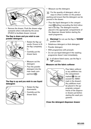 Page 14• Remove the drawer. Push the drawer edge
outwards where indicated by the arrow
(PUSH) to facilitate drawer removal.
The flap is down and you wish to use
powder detergent:
• Rotate the flap up-
wards. Ensure to fit
the flap completely
in.
• Carefully put the
drawer back.
• Measure out the
detergent.
• Pour the powder
detergent into the
main wash com-
partment 
 .
The flap is up and you wish to use liquid
detergent:
• Rotate the flap
downwards.
• Carefully put the
drawer back.
• Measure out the...