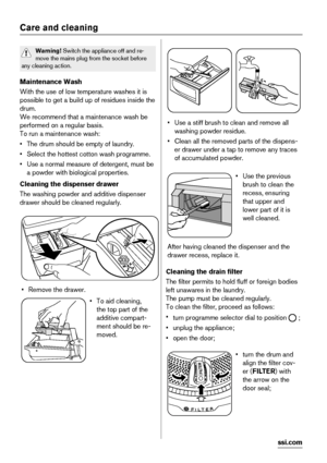 Page 24Care and cleaning
Warning! Switch the appliance off and re-
move the mains plug from the socket before
any cleaning action.
Maintenance Wash
With the use of low temperature washes it is
possible to get a build up of residues inside the
drum.
We recommend that a maintenance wash be
performed on a regular basis.
To run a maintenance wash:
• The drum should be empty of laundry.
• Select the hottest cotton wash programme.
• Use a normal measure of detergent, must be
a powder with biological properties....