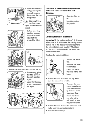 Page 25• open the filter cov-
er by pressing the
special hook and
by rotating the cov-
er upwards;
Warning! Keep
the filter cover
open until the filter re-
moval.
• before removing
the filter, remove
any fluff or small
objects from
around the filter;
• remove the filter and clean it under the tap;
• if necessary, place
the filter cover in
the right position
again.
• open the filter cov-
er and insert the fil-
ter again;
The filter is inserted correctly when the
indicator on its top is visible and
blocked.
•...