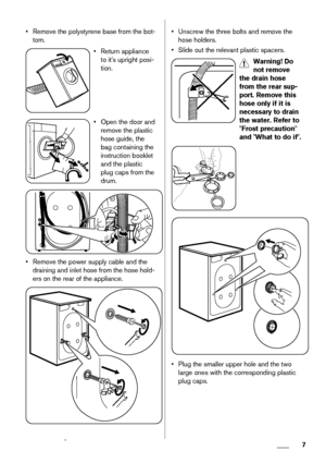 Page 7• Remove the polystyrene base from the bot-
tom.
• Return appliance
to it's upright posi-
tion.
• Open the door and
remove the plastic
hose guide, the
bag containing the
instruction booklet
and the plastic
plug caps from the
drum.
• Remove the power supply cable and the
draining and inlet hose from the hose hold-
ers on the rear of the appliance.
• Unscrew the three bolts and remove the
hose holders.
• Slide out the relevant plastic spacers.
Warning! Do
not remove
the drain hose
from the rear sup-...