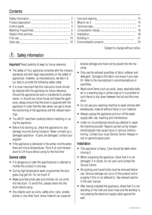 Page 2Contents
Safety information _ _ _ _ _ _ _ _ _ _ _ _ _ _ _ _ _ _  2
Product description _ _ _ _ _ _ _ _ _ _ _ _ _ _ _ _ _  4
Control panel _ _ _ _ _ _ _ _ _ _ _ _ _ _ _ _ _ _ _ _  4
Washing Programmes _ _ _ _ _ _ _ _ _ _ _ _ _ _ _ _  6
Helpful hints and tips _ _ _ _ _ _ _ _ _ _ _ _ _ _ _ _  8
First use _ _ _ _ _ _ _ _ _ _ _ _ _ _ _ _ _ _ _ _ _ _  10
Daily use _ _ _ _ _ _ _ _ _ _ _ _ _ _ _ _ _ _ _ _ _  10Care and cleaning _ _ _ _ _ _ _ _ _ _ _ _ _ _ _ _ _  12
What to do if… _ _ _ _ _ _ _ _ _ _ _ _ _ _ _ _...