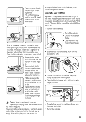 Page 13Place a container close to
the pump (A) to collect
any spillage.
Pull out the emergency
emptying hose (B), place it
in the container and re-
move its cap.
When no more water comes out, unscrew the pump
cover by turning it anti-clockwise and remove the filter.
Use pliers, if necessary. Always keep a rag nearby to
dry up any water spillage when removing the cover.
Clean the filter under a tap, to remove any traces of fluff.
Remove foreign bodies
and fluff from the filter seat
and from the pump impel-
ler....