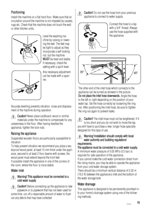 Page 19Positioning
Install the machine on a flat hard floor. Make sure that air
circulation around the machine is not impeded by carpets,
rugs etc. Check that the machine does not touch the wall
or other kitchen units.
Level the washing ma-
chine by raising or lower-
ing the feet. The feet may
be tight to adjust as they
incorporate a self locking
nut, but the machine
MUST be level and stable.
If necessary, check the
setting with a spirit level.
Any necessary adjustment
can be made with a span-
ner.
Accurate...