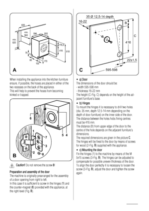 Page 22A
600
596 555
170 75176,5
416
100 60818 min.
820min.
560
When installing the appliance into the kitchen furniture
ensure, if possible, the hoses are placed in either of the
two recesses on the back of the appliance.
This will help to prevent the hoses from becoming
kinked or trapped.
B
1
23
75
6
4
8
Caution! Do not remove the screw 8!
Preparation and assembly of the door
The machine is originally prearranged for the assembly
of a door opening from right to left.
In this case it is sufficient to screw in...