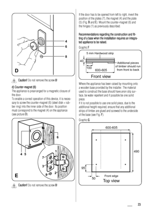 Page 23D
4
6
8
Caution! Do not remove the screw 8!
d) Counter-magnet (6)
The appliance is prearranged for a magnetic closure of
the door.
To enable a correct operation of this device, it is neces-
sary to screw the counter-magnet (6) (steel disk + rub-
ber ring) into the inner side of the door. Its position
must correspond to the magnet (4) on the appliance
(see picture D).
E
1
2 3
75
6
4
8
Caution! Do not remove the screw 8!
If the door has to be opened from left to right, invert the
position of the plates...