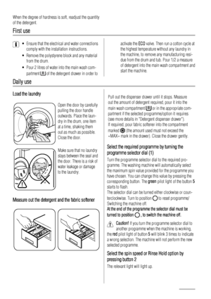 Page 10When the degree of hardness is soft, readjust the quantity
of the detergent.
First use
• Ensure that the electrical and water connections
comply with the installation instructions.
• Remove the polystyrene block and any material
from the drum.
• Pour 2 litres of water into the main wash com-
partment 
 of the detergent drawer in order to
activate the ECO valve. Then run a cotton cycle at
the highest temperature without any laundry in
the machine, to remove any manufacturing resi-
due from the drum and...