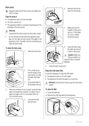 Page 12Drain pump
Regularly examine the drain pump and make sure
that it is clean.
Clean the pump if:
• The appliance does not drain the water.
• The drum cannot turn.
• The appliance makes an unusual noise because of the
blockage of the drain pump.
Warning! 
1.Disconnect the mains plug from the mains socket.
2. Do not remove the filter while the appliance oper-
ates. Do not clean the drain pump if the water in the
appliance is hot. The water must be cold before you
clean the drain pump.
To clean the drain...