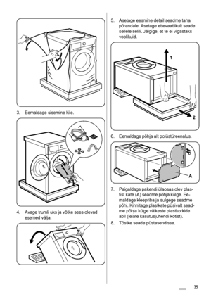 Page 353. Eemaldage sisemine kile.
4. Avage trumli uks ja võtke sees olevad
esemed välja.
5. Asetage eesmine detail seadme taha
põrandale. Asetage ettevaatlikult seade
sellele selili. Jälgige, et te ei vigastaks
voolikuid.
1
2
6. Eemaldage põhja alt polüstüreenalus.
A
7. Paigaldage pakendi ülaosas olev plas-
tist kate (A) seadme põhja külge. Ee-
maldage kleepriba ja sulgege seadme
põhi. Kinnitage plastkate püsivalt sead-
me põhja külge väikeste plastkorkide
abil (leiate kasutusjuhendi kotist).
8. Tõstke seade...