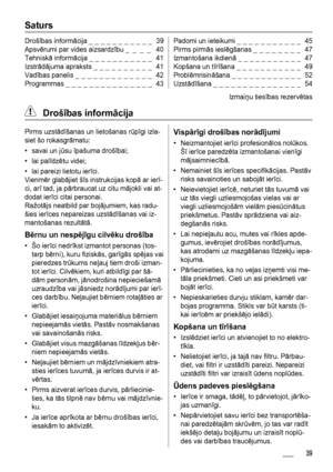 Page 39Saturs
Drošības informācija _ _ _ _ _ _ _ _ _ _ _  39
Apsvērumi par vides aizsardzību _ _ _ _  40
Tehniskā informācija _ _ _ _ _ _ _ _ _ _ _  41
Izstrādājuma apraksts _ _ _ _ _ _ _ _ _ _  41
Vadības panelis _ _ _ _ _ _ _ _ _ _ _ _ _  42
Programmas _ _ _ _ _ _ _ _ _ _ _ _ _ _ _  43Padomi un ieteikumi _ _ _ _ _ _ _ _ _ _ _  45
Pirms pirmās ieslēgšanas _ _ _ _ _ _ _ _  47
Izmantošana ikdienā _ _ _ _ _ _ _ _ _ _ _  47
Kopšana un tīrīšana _ _ _ _ _ _ _ _ _ _ _  49
Problēmrisināšana _ _ _ _ _ _ _ _ _ _ _ _...