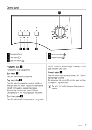 Page 5Control panel
1
2345
1Programme knob
2Start button 
3Easy iron button 
4Extra rinse button 
5Prewash button 
Programme knob 1
Turn this knob to set a programme.
Start button 2
Press this button to start a programme.
Easy Iron button 3
Press this button to prevent the creases in the fabrics.
When you press this button, the appliance decrease the
intensity of the washing phase and spin speed.
Automatically, the spin speed is set to 500 rpm.
Set this function to iron the laundry easily and quickly.
Extra...