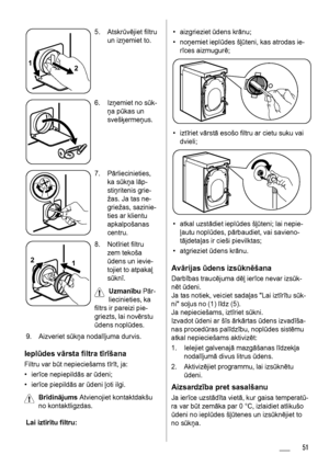 Page 511
2
5. Atskrūvējiet filtru
un izņemiet to.
6. Izņemiet no sūk-
ņa pūkas un
svešķermeņus.
7. Pārliecinieties,
ka sūkņa lāp-
stiņritenis grie-
žas. Ja tas ne-
griežas, sazinie-
ties ar klientu
apkalpošanas
centru.
1 2
8. Notīriet filtru
zem tekoša
ūdens un ievie-
tojiet to atpakaļ
sūknī.
Uzmanību Pār-
liecinieties, ka
filtrs ir pareizi pie-
griezts, lai novērstu
ūdens noplūdes.
9. Aizveriet sūkņa nodalījuma durvis.
Ieplūdes vārsta filtra tīrīšana
Filtru var būt nepieciešams tīrīt, ja:
•ierīce nepiepildās...