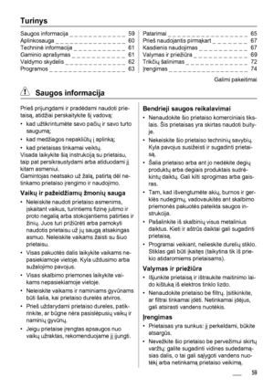 Page 59Turinys
Saugos informacija _ _ _ _ _ _ _ _ _ _ _ _  59
Aplinkosauga _ _ _ _ _ _ _ _ _ _ _ _ _ _ _  60
Techninė informacija _ _ _ _ _ _ _ _ _ _ _  61
Gaminio aprašymas _ _ _ _ _ _ _ _ _ _ _  61
Valdymo skydelis _ _ _ _ _ _ _ _ _ _ _ _ _  62
Programos _ _ _ _ _ _ _ _ _ _ _ _ _ _ _ _  63Patarimai _ _ _ _ _ _ _ _ _ _ _ _ _ _ _ _ _  65
Prieš naudojantis pirmąkart _ _ _ _ _ _ _  67
Kasdienis naudojimas _ _ _ _ _ _ _ _ _ _  67
Valymas ir priežiūra _ _ _ _ _ _ _ _ _ _ _  69
Trikčių šalinimas _ _ _ _ _ _ _ _ _ _...