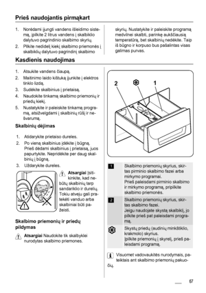 Page 67Prieš naudojantis pirmąkart
1. Norėdami įjungti vandens išleidimo siste-
mą, įpilkite 2 litrus vandens į skalbiklio
dalytuvo pagrindinio skalbimo skyrių.
2. Pilkite nedidelį kiekį skalbimo priemonės į
skalbiklių dalytuvo pagrindinį skalbimoskyrių. Nustatykite ir paleiskite programą
medvilnei skalbti, parinkę aukščiausią
temperatūrą, bet skalbinių nedėkite. Taip
iš būgno ir korpuso bus pašalintas visas
galimas purvas.
Kasdienis naudojimas
1. Atsukite vandens čiaupą.
2. Maitinimo laido kištuką įjunkite į...